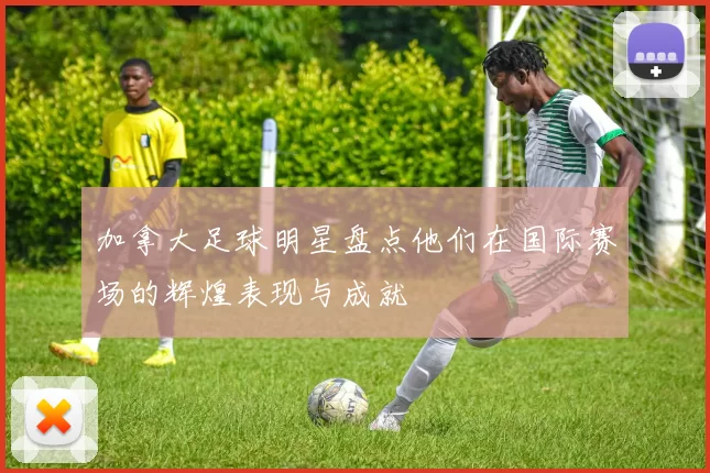 加拿大足球明星盘点他们在国际赛场的辉煌表现与成就