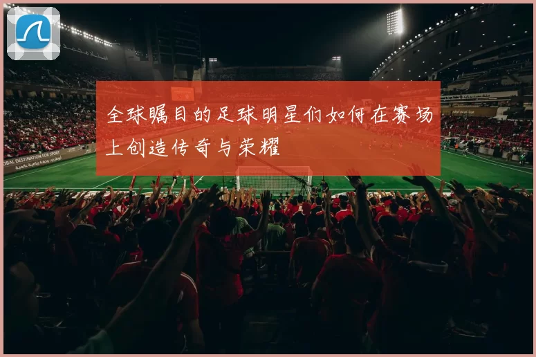 全球瞩目的足球明星们如何在赛场上创造传奇与荣耀