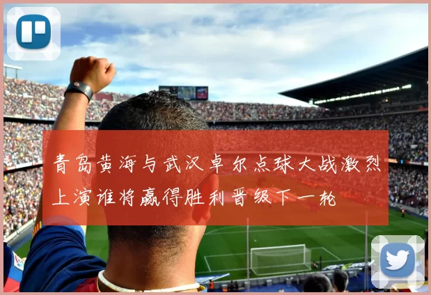 青岛黄海与武汉卓尔点球大战激烈上演谁将赢得胜利晋级下一轮