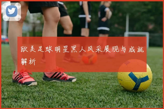 欧美足球明星黑人风采展现与成就解析