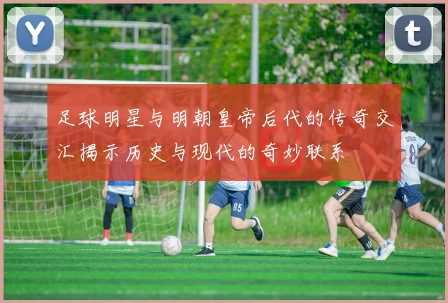 足球明星与明朝皇帝后代的传奇交汇揭示历史与现代的奇妙联系