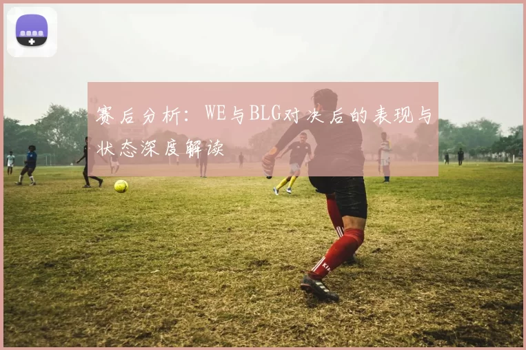赛后分析：WE与BLG对决后的表现与状态深度解读