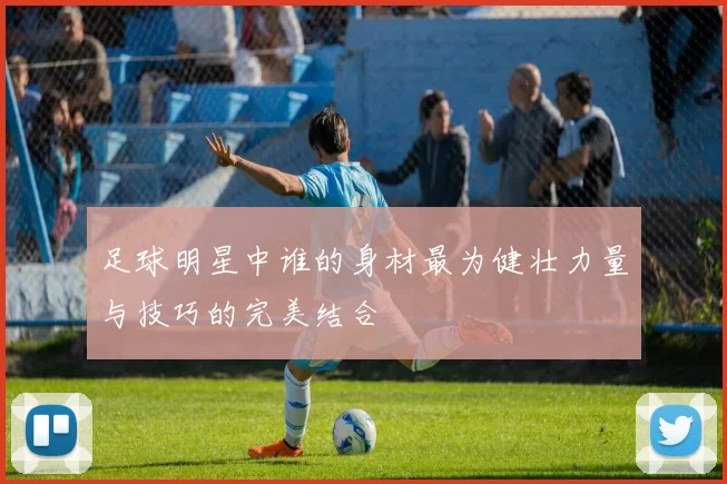 足球明星中谁的身材最为健壮力量与技巧的完美结合