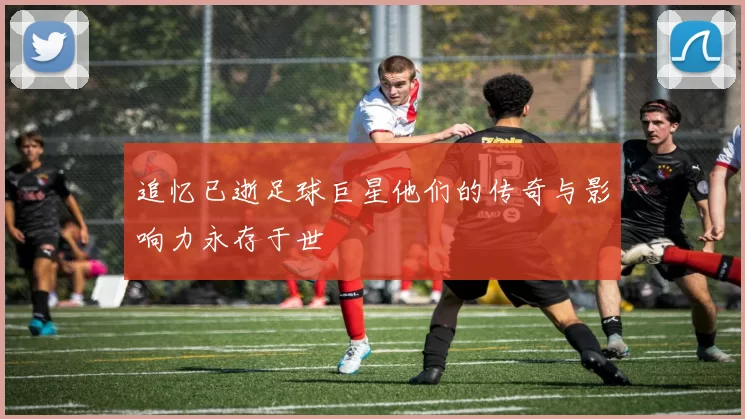 追忆已逝足球巨星他们的传奇与影响力永存于世