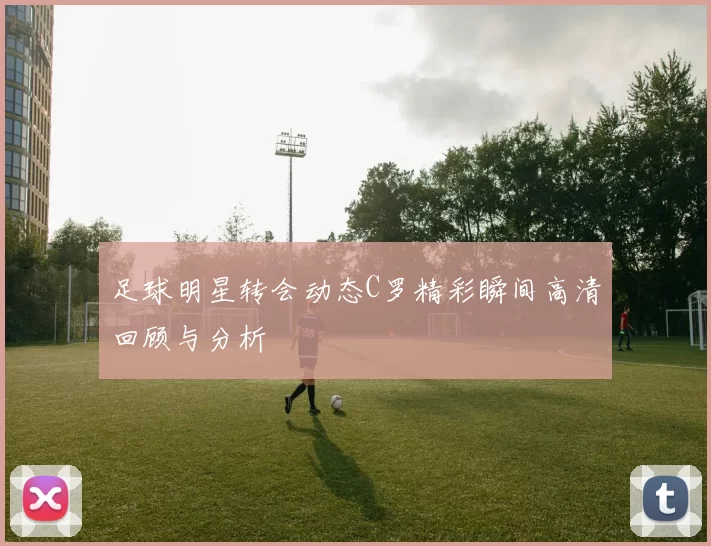 足球明星转会动态C罗精彩瞬间高清回顾与分析