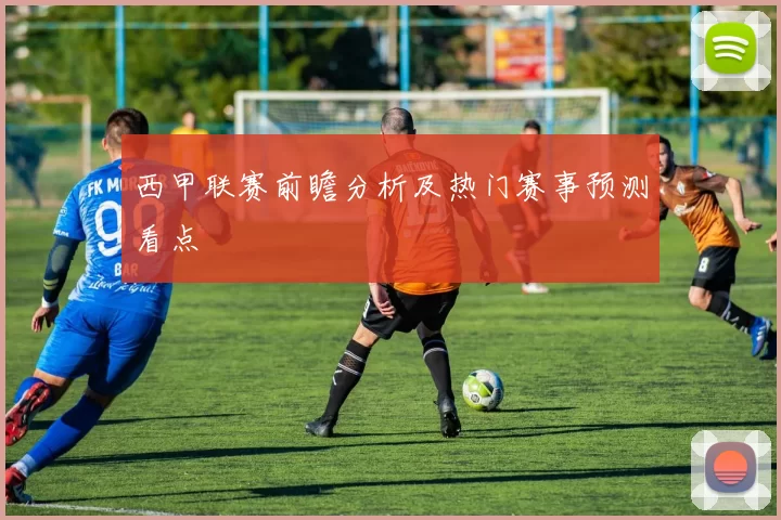 西甲联赛前瞻分析及热门赛事预测看点