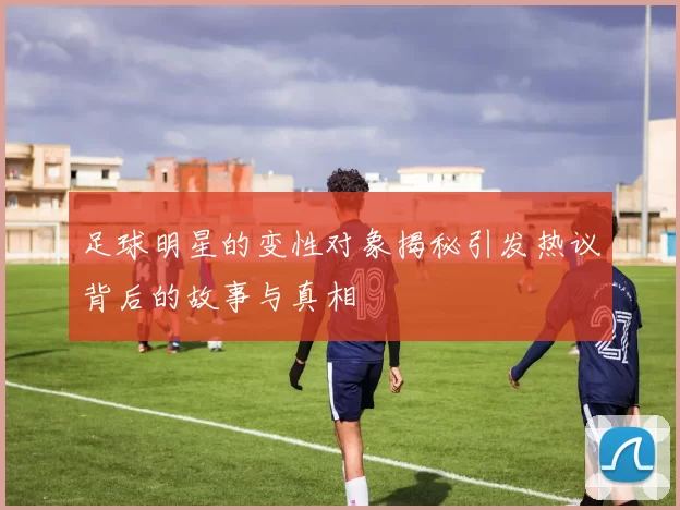 足球明星的变性对象揭秘引发热议背后的故事与真相
