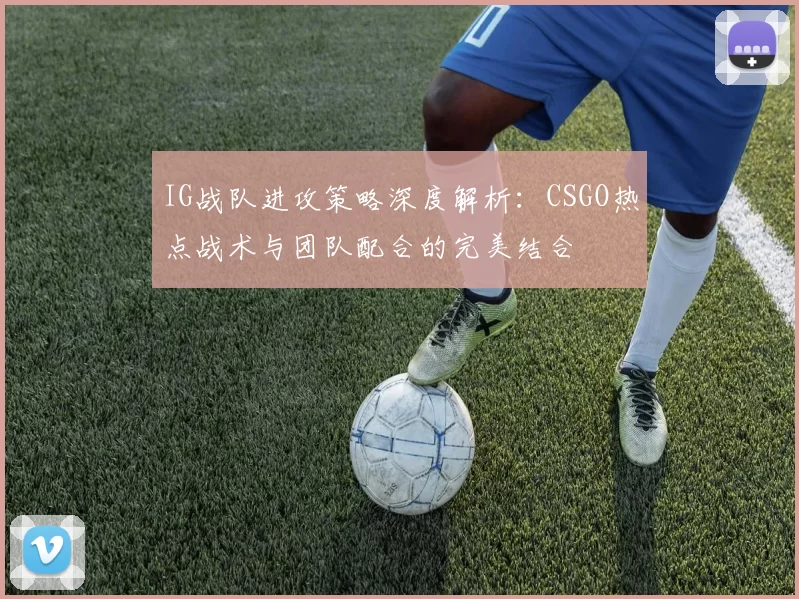 IG战队进攻策略深度解析：CSGO热点战术与团队配合的完美结合