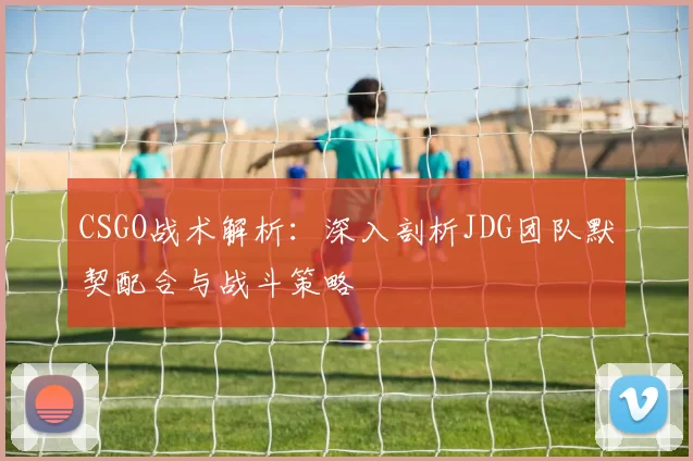 CSGO战术解析：深入剖析JDG团队默契配合与战斗策略