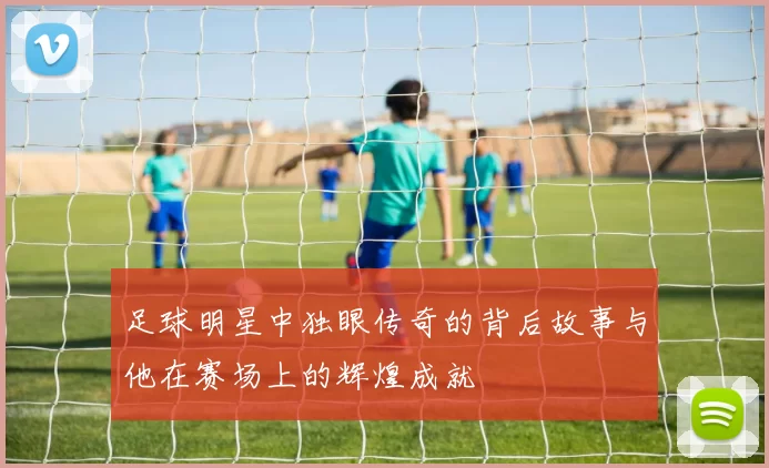足球明星中独眼传奇的背后故事与他在赛场上的辉煌成就
