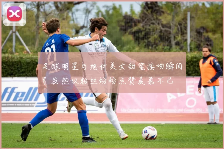 足球明星与绝世美女甜蜜接吻瞬间引发热议粉丝纷纷点赞羡慕不已