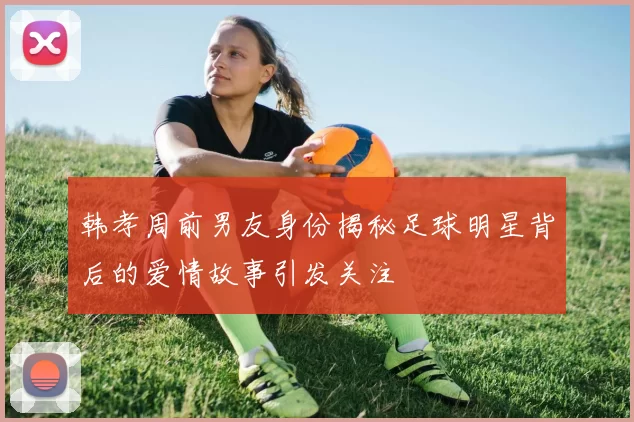 韩孝周前男友身份揭秘足球明星背后的爱情故事引发关注