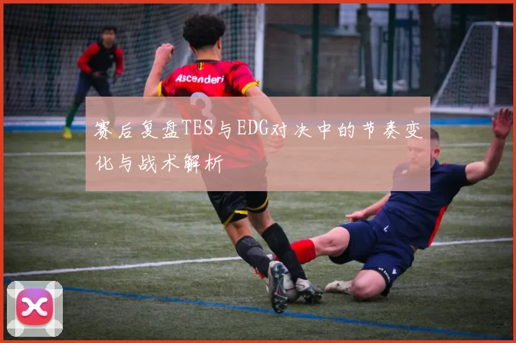 赛后复盘TES与EDG对决中的节奏变化与战术解析