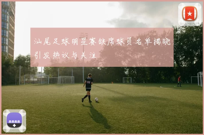 汕尾足球明星赛缺席球员名单揭晓引发热议与关注