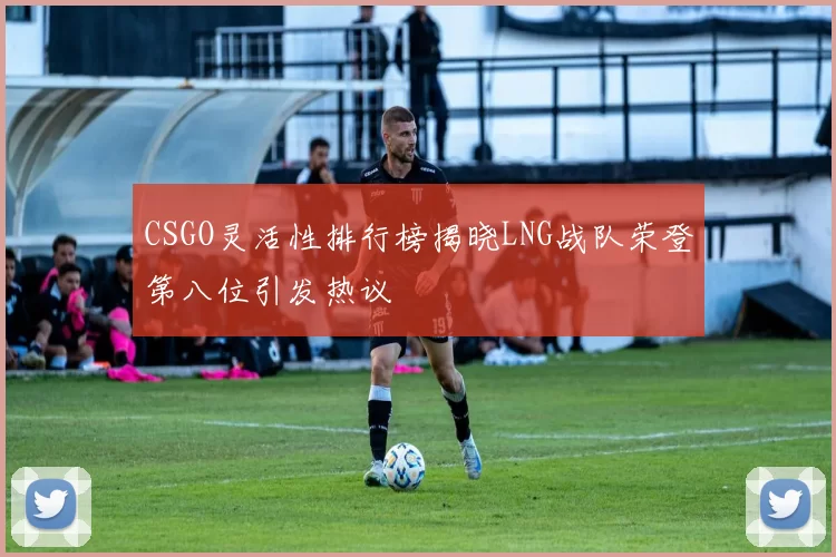 CSGO灵活性排行榜揭晓LNG战队荣登第八位引发热议