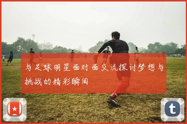 与足球明星面对面交流探讨梦想与挑战的精彩瞬间