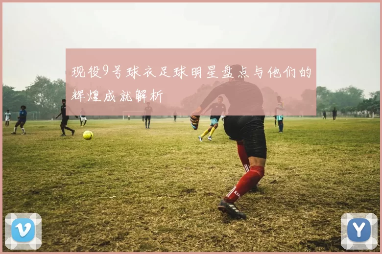 现役9号球衣足球明星盘点与他们的辉煌成就解析