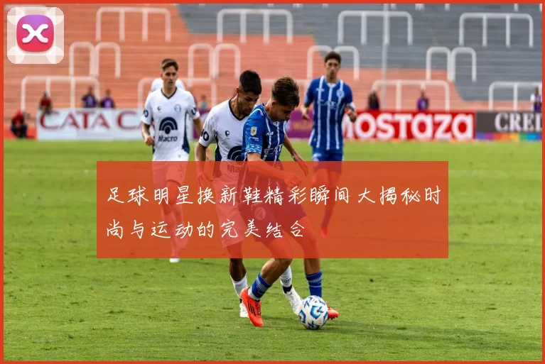 足球明星换新鞋精彩瞬间大揭秘时尚与运动的完美结合
