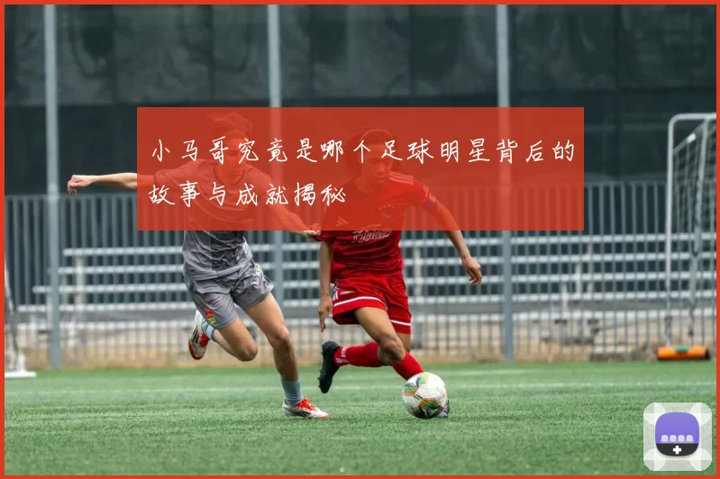 小马哥究竟是哪个足球明星背后的故事与成就揭秘