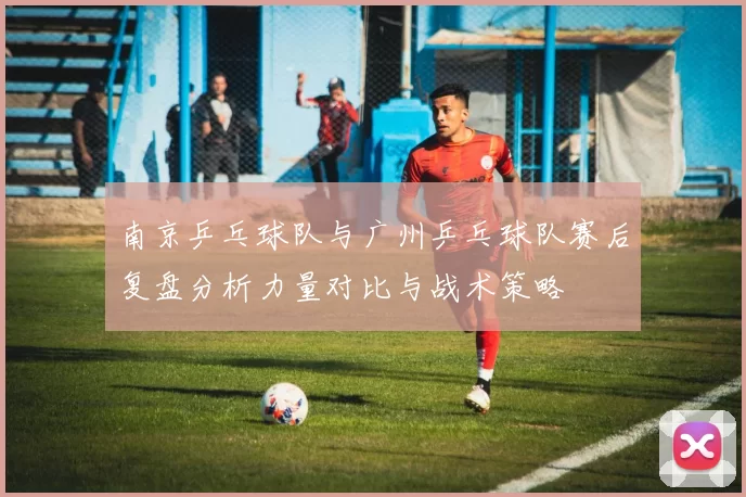 南京乒乓球队与广州乒乓球队赛后复盘分析力量对比与战术策略