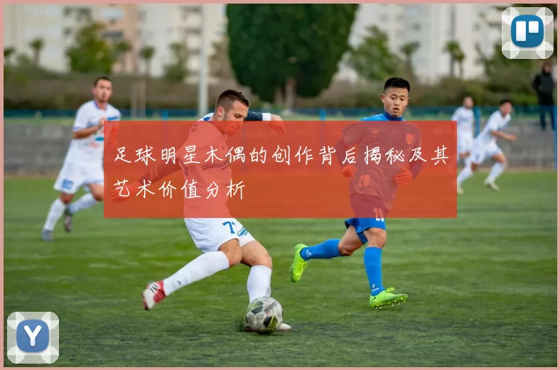 足球明星木偶的创作背后揭秘及其艺术价值分析