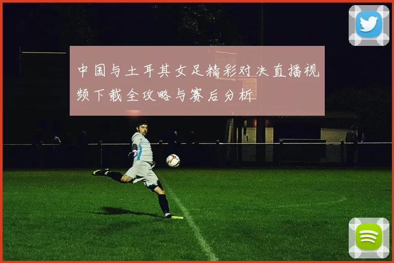 中国与土耳其女足精彩对决直播视频下载全攻略与赛后分析