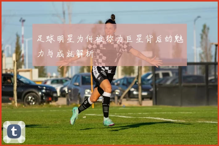 足球明星为何被称为巨星背后的魅力与成就解析
