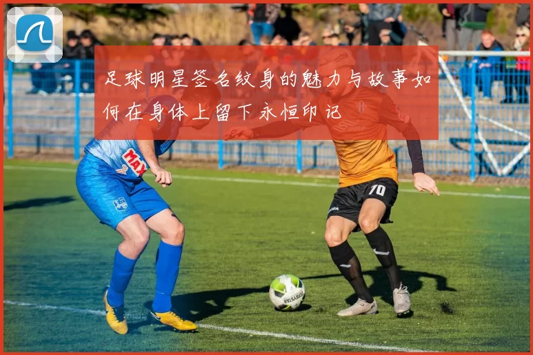 足球明星签名纹身的魅力与故事如何在身体上留下永恒印记