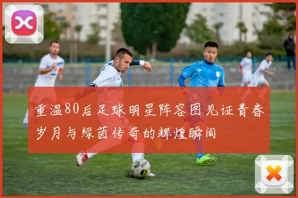 重温80后足球明星阵容图见证青春岁月与绿茵传奇的辉煌瞬间