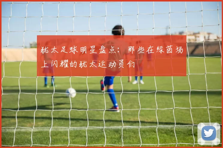犹太足球明星盘点：那些在绿茵场上闪耀的犹太运动员们