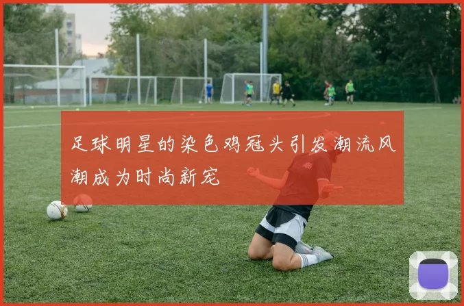 足球明星的染色鸡冠头引发潮流风潮成为时尚新宠