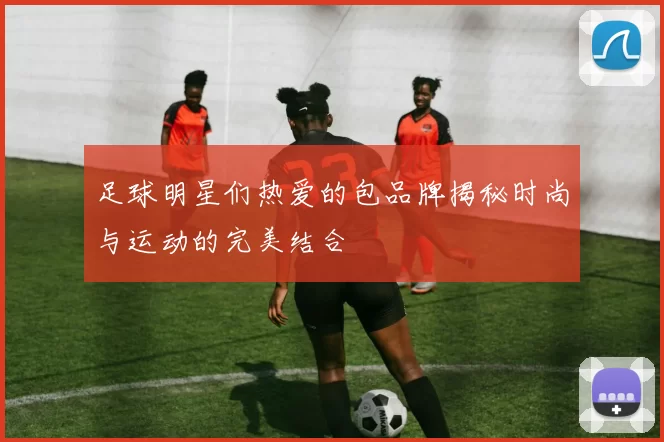 足球明星们热爱的包品牌揭秘时尚与运动的完美结合