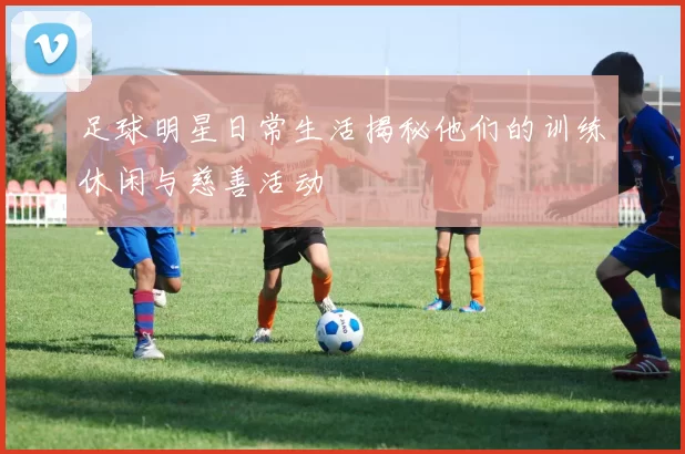 足球明星日常生活揭秘他们的训练休闲与慈善活动