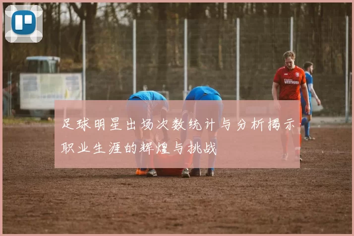足球明星出场次数统计与分析揭示职业生涯的辉煌与挑战