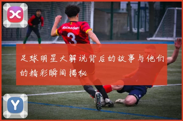 足球明星大解说背后的故事与他们的精彩瞬间揭秘