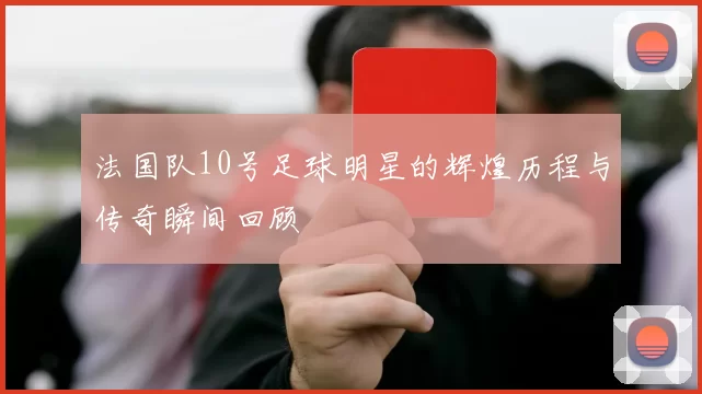 法国队10号足球明星的辉煌历程与传奇瞬间回顾