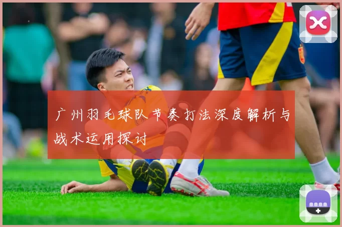 广州羽毛球队节奏打法深度解析与战术运用探讨