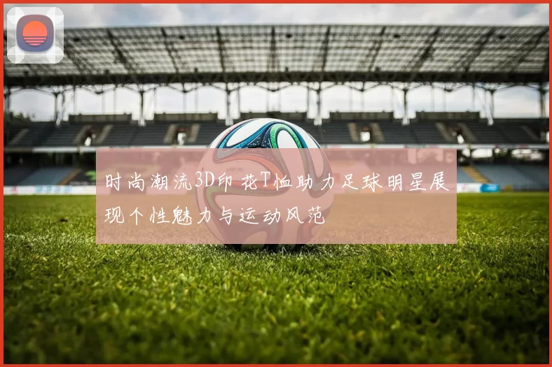 时尚潮流3D印花T恤助力足球明星展现个性魅力与运动风范