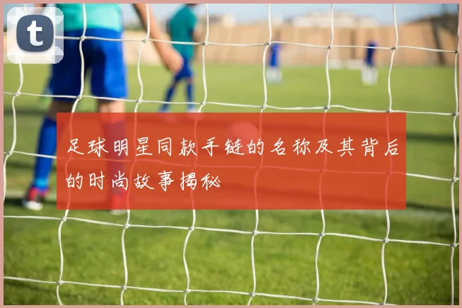 足球明星同款手链的名称及其背后的时尚故事揭秘