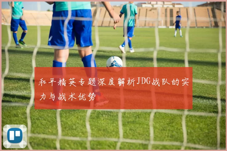 和平精英专题深度解析JDG战队的实力与战术优势