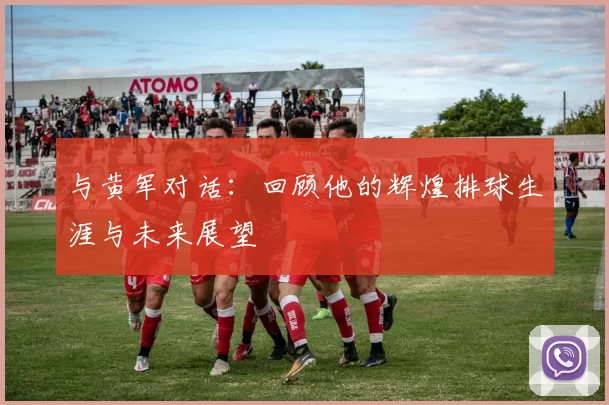 与黄军对话：回顾他的辉煌排球生涯与未来展望