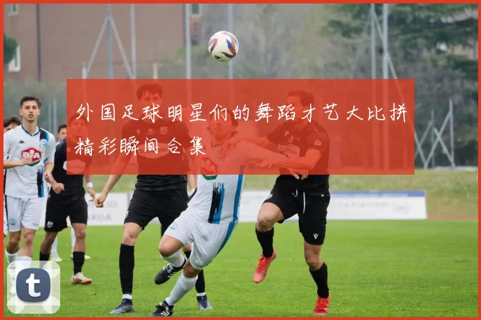 外国足球明星们的舞蹈才艺大比拼精彩瞬间合集