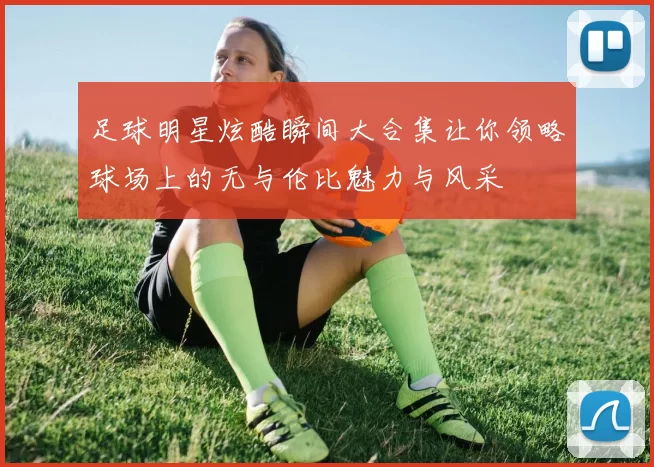 足球明星炫酷瞬间大合集让你领略球场上的无与伦比魅力与风采