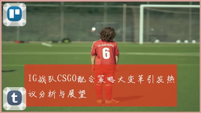 IG战队CSGO配合策略大变革引发热议分析与展望
