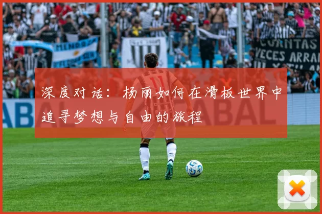 深度对话：杨丽如何在滑板世界中追寻梦想与自由的旅程