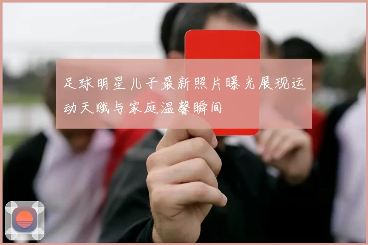 足球明星儿子最新照片曝光展现运动天赋与家庭温馨瞬间