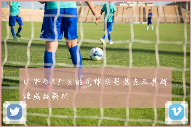 以字母A开头的足球明星盘点及其辉煌成就解析