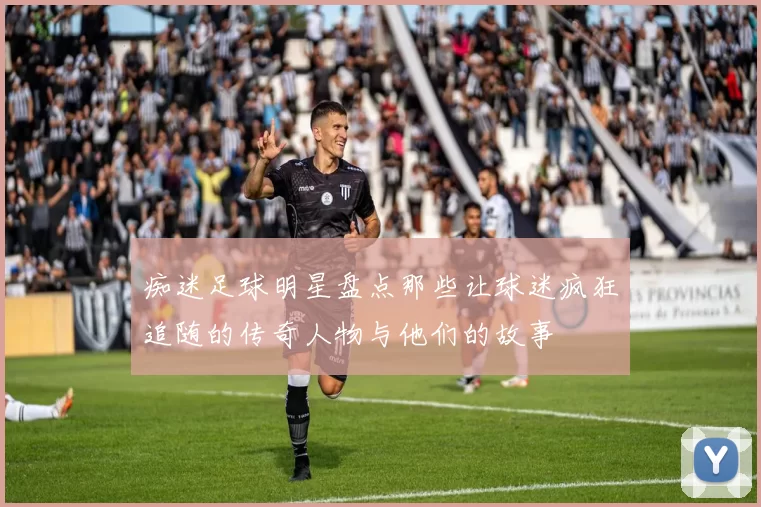 痴迷足球明星盘点那些让球迷疯狂追随的传奇人物与他们的故事