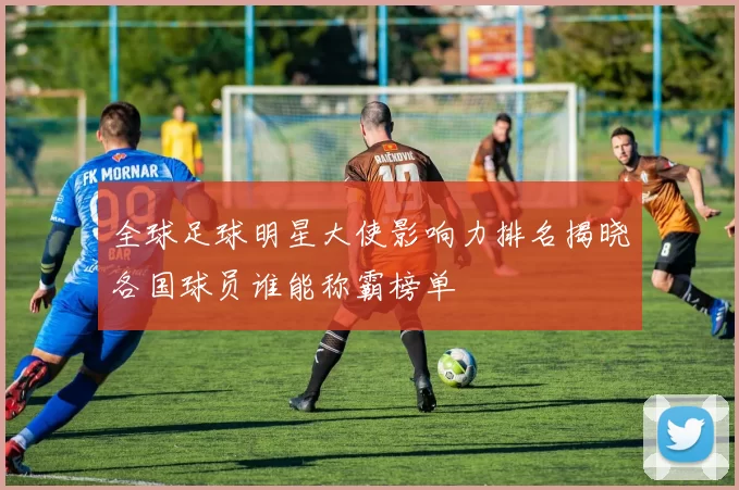 全球足球明星大使影响力排名揭晓各国球员谁能称霸榜单