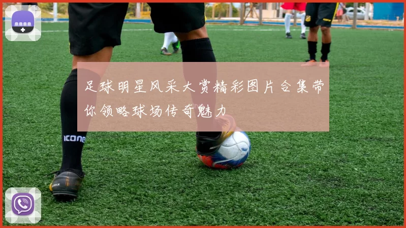 足球明星风采大赏精彩图片合集带你领略球场传奇魅力